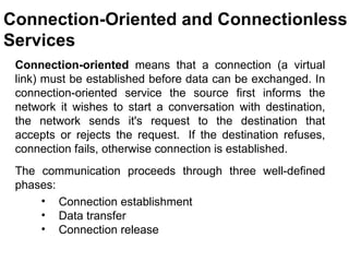 Connection-Oriented and Connectionless
Services
 Connection-oriented means that a connection (a virtual
 link) must be established before data can be exchanged. In
 connection-oriented service the source first informs the
 network it wishes to start a conversation with destination,
 the network sends it's request to the destination that
 accepts or rejects the request. If the destination refuses,
 connection fails, otherwise connection is established.
 The communication proceeds through three well-defined
 phases:
     • Connection establishment
     • Data transfer
     • Connection release

                                            CMC Limited
 