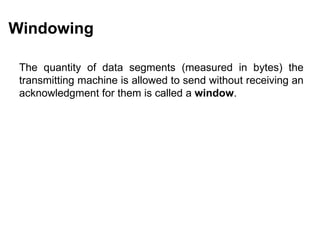 Windowing

 The quantity of data segments (measured in bytes) the
 transmitting machine is allowed to send without receiving an
 acknowledgment for them is called a window.




                                           CMC Limited
 