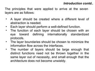 Introduction contd..
The principles that were applied to arrive at the seven
layers are as follows:

•   A layer should be created where a different level of
    abstraction is needed.
•   Each layer should perform a well-defined function.
•   The function of each layer should be chosen with an
    eye toward defining internationally standardized
    protocols.
•   The layer boundaries should be chosen to minimize the
    information flow across the interfaces.
•   The number of layers should be large enough that
    distinct functions need not be thrown together in the
    same layer out of necessity, and small enough that the
    architecture does not become unwieldy.

                                          CMC Limited
 