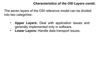 Characteristics of the OSI Layers contd..

The seven layers of the OSI reference model can be divided
into two categories:

   •   Upper Layers: Deal with application issues and
       generally implemented only in software.
   •   Lower Layers: Handle data transport issues.




                                          CMC Limited
 