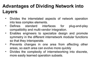 Advantages of Dividing Network into
Layers
 •   Divides the interrelated aspects of network operation
     into less complex elements.
 •   Defines     standard     interfaces   for   plug-and-play
     compatibility and multi-vendor integration.
 •   Enables engineers to specialize design and promote
     symmetry in the different internetwork modular functions
     so that they interoperate.
 •   Prevents changes in one area from affecting other
     areas, so each area can evolve more quickly
 •   Divides the complexity of internetworking into discrete,
     more easily learned operation subsets.


                                            CMC Limited
 