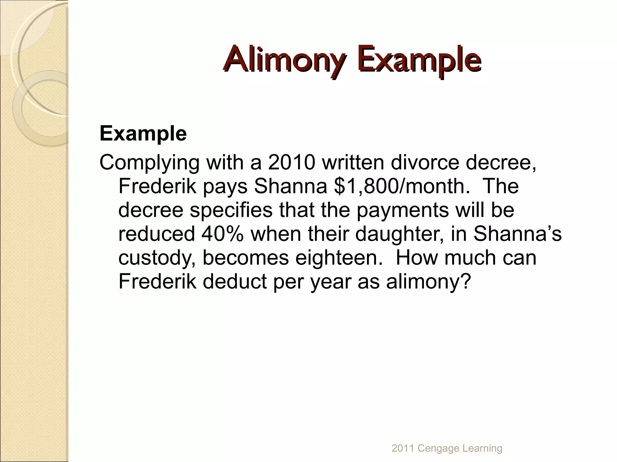 Alimony Example Example Complying with a 2010 written divorce decree, Frederik pays Shanna $1,800/month.  The decree specifies that the payments will be reduced 40% when their daughter, in Shanna’s custody, becomes eighteen.  How much can Frederik deduct per year as alimony? 2011 Cengage Learning 