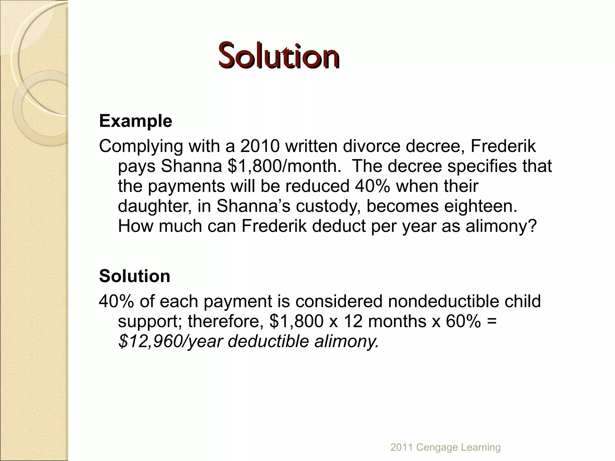 Solution Example Complying with a 2010 written divorce decree, Frederik pays Shanna $1,800/month.  The decree specifies that the payments will be reduced 40% when their daughter, in Shanna’s custody, becomes eighteen.  How much can Frederik deduct per year as alimony? Solution 40% of each payment is considered nondeductible child support; therefore, $1,800 x 12 months x 60% =  $12,960/year deductible alimony. 2011 Cengage Learning 