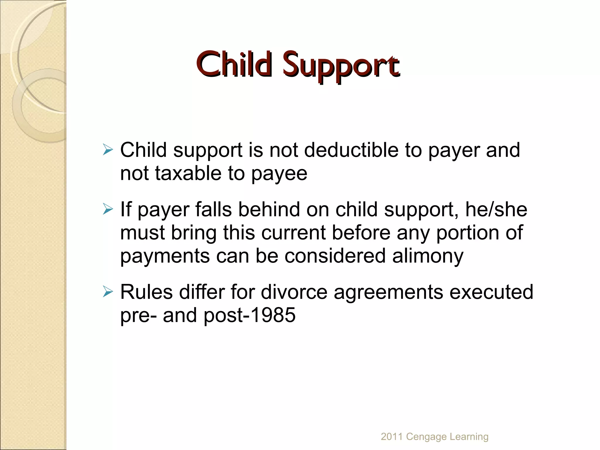 Child Support Child support is not deductible to payer and not taxable to payee  If payer falls behind on child support, he/she must bring this current before any portion of payments can be considered alimony Rules differ for divorce agreements executed pre- and post-1985 2011 Cengage Learning 