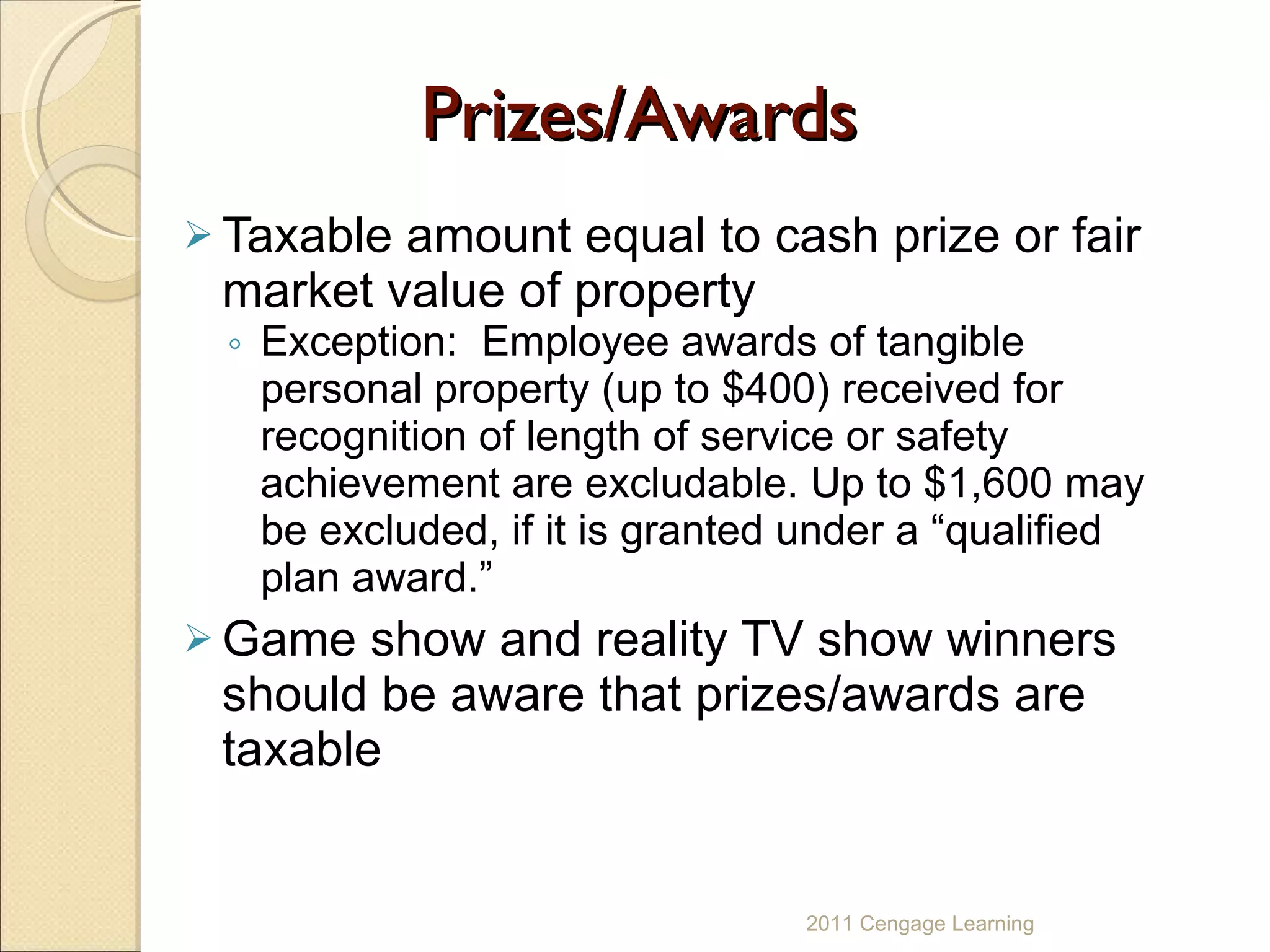 Prizes/Awards Taxable amount equal to cash prize or fair market value of property Exception:  Employee awards of tangible personal property (up to $400) received for recognition of length of service or safety achievement are excludable. Up to $1,600 may be excluded, if it is granted under a “qualified plan award.” Game show and reality TV show winners should be aware that prizes/awards are taxable 2011 Cengage Learning 