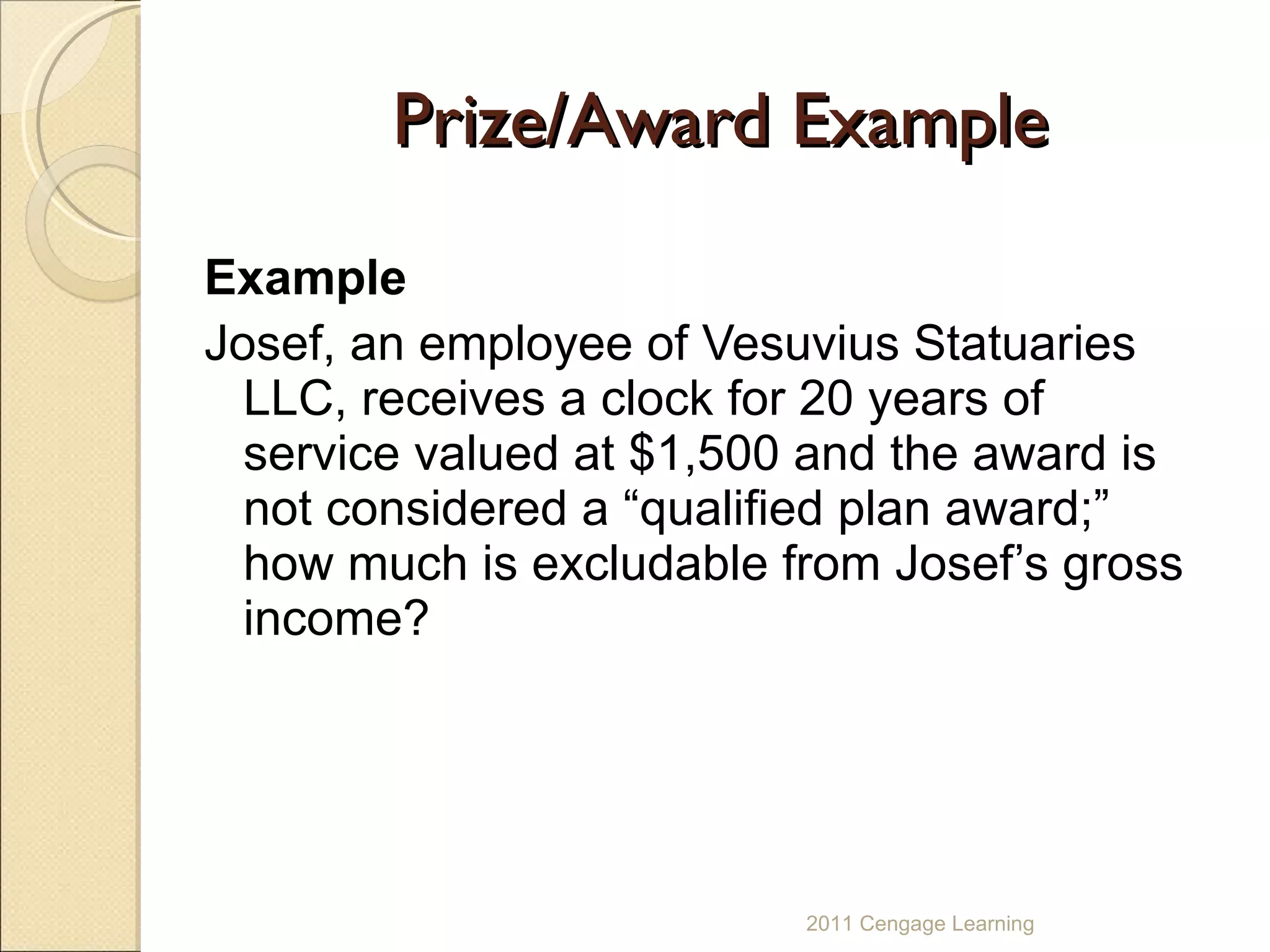 Prize/Award Example Example Josef, an employee of Vesuvius Statuaries LLC, receives a clock for 20 years of service valued at $1,500 and the award is not considered a “qualified plan award;” how much is excludable from Josef’s gross income? 2011 Cengage Learning 