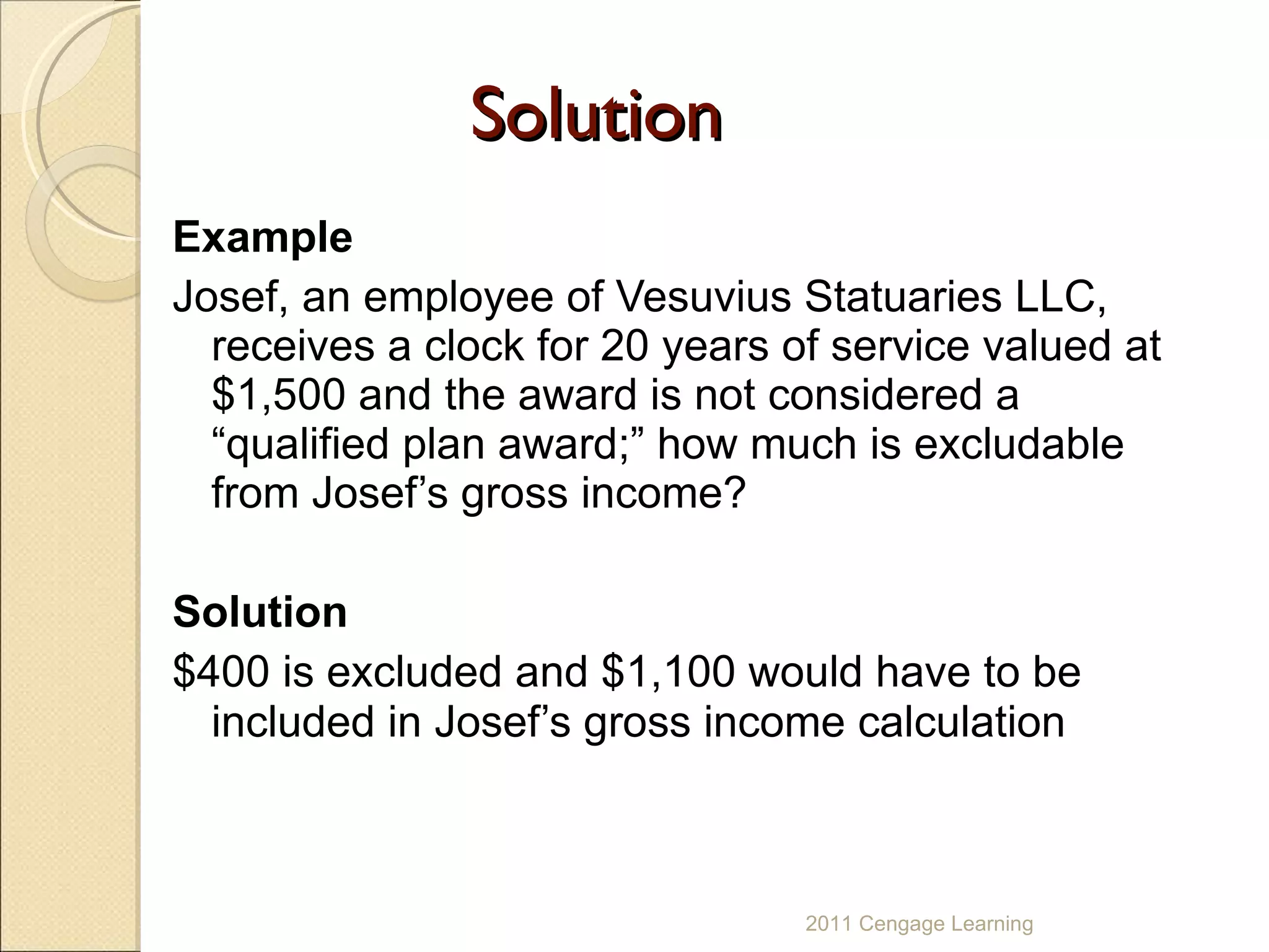 Solution Example Josef, an employee of Vesuvius Statuaries LLC, receives a clock for 20 years of service valued at $1,500 and the award is not considered a “qualified plan award;” how much is excludable from Josef’s gross income? Solution   $400 is excluded and $1,100 would have to be included in Josef’s gross income calculation 2011 Cengage Learning 