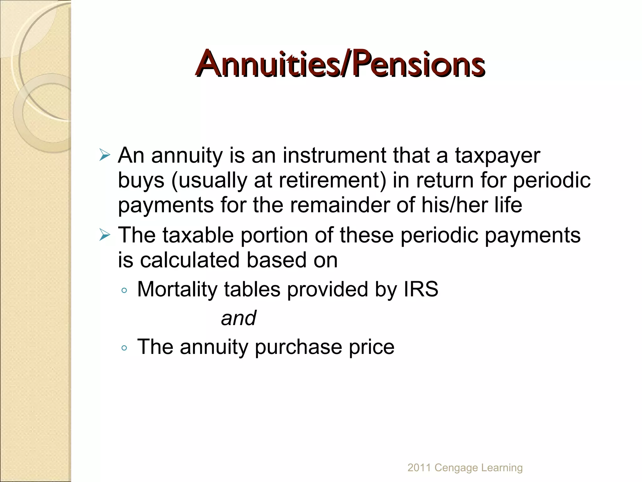 Annuities/Pensions An annuity is an instrument that a taxpayer buys (usually at retirement) in return for periodic payments for the remainder of his/her life  The taxable portion of these periodic payments  is calculated based on  Mortality tables provided by IRS  and  The annuity purchase price 2011 Cengage Learning 