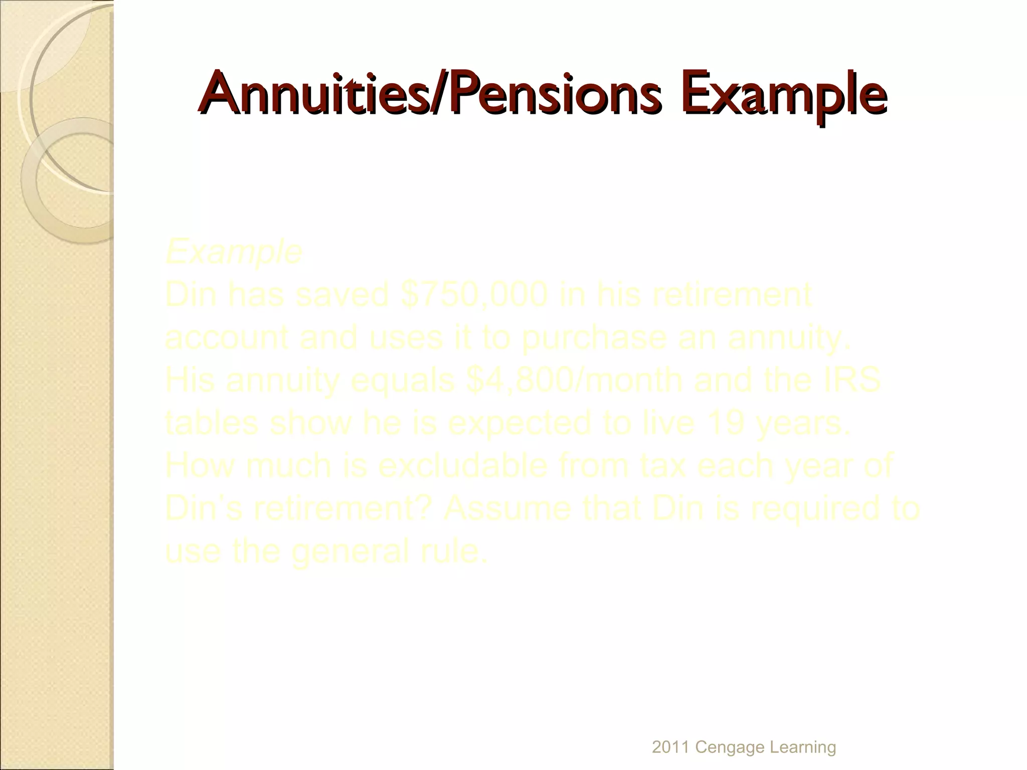 Annuities/Pensions Example 2011 Cengage Learning Example Din has saved $750,000 in his retirement account and uses it to purchase an annuity.  His annuity equals $4,800/month and the IRS tables show he is expected to live 19 years.  How much is excludable from tax each year of Din’s retirement? Assume that Din is required to use the general rule. 