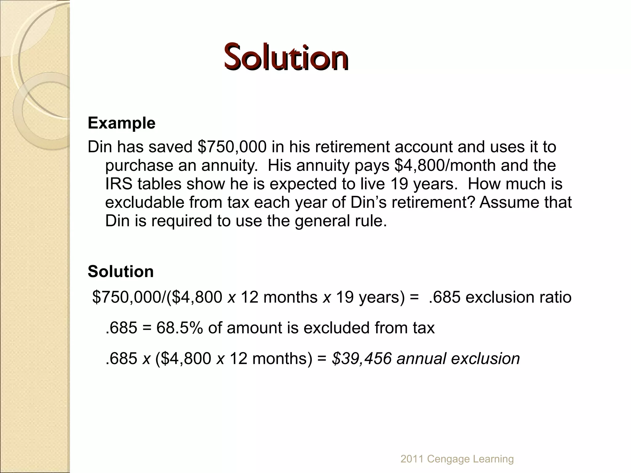 Solution Example Din has saved $750,000 in his retirement account and uses it to purchase an annuity.  His annuity pays $4,800/month and the IRS tables show he is expected to live 19 years.  How much is excludable from tax each year of Din’s retirement? Assume that Din is required to use the general rule. Solution $750,000/($4,800  x  12 months  x  19 years) =  .685 exclusion ratio .685 = 68.5% of amount is excluded from tax .685  x  ($4,800  x  12 months) =  $39,456 annual exclusion 2011 Cengage Learning 