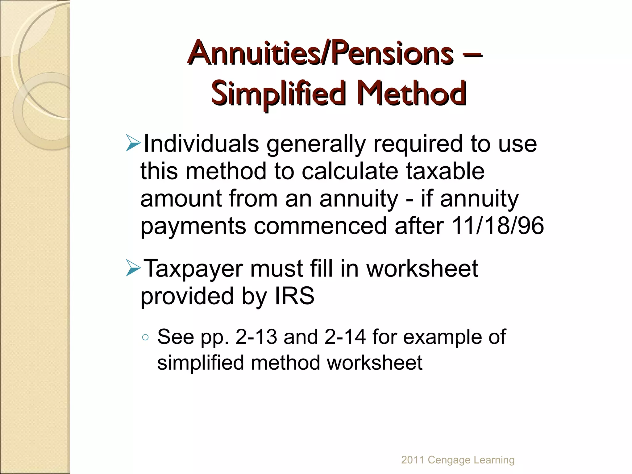 Annuities/Pensions –  Simplified Method Individuals generally required to use this method to calculate taxable amount from an annuity - if annuity payments commenced after 11/18/96 Taxpayer must fill in worksheet provided by IRS See pp. 2-13 and 2-14 for example of simplified method worksheet 2011 Cengage Learning 