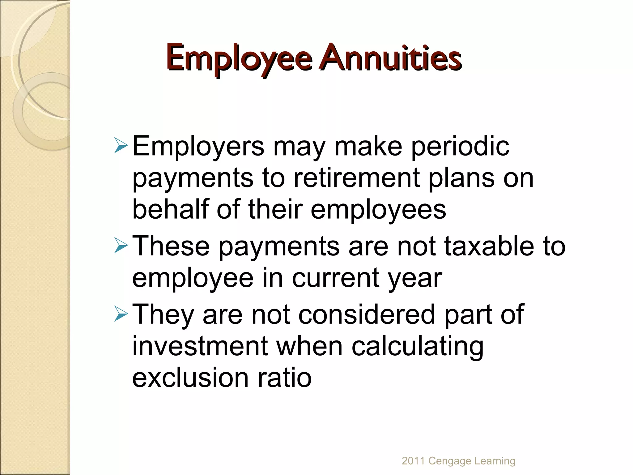 Employee Annuities Employers may make periodic payments to retirement plans on behalf of their employees These payments are not taxable to employee in current year They are not considered part of investment when calculating exclusion ratio 2011 Cengage Learning 