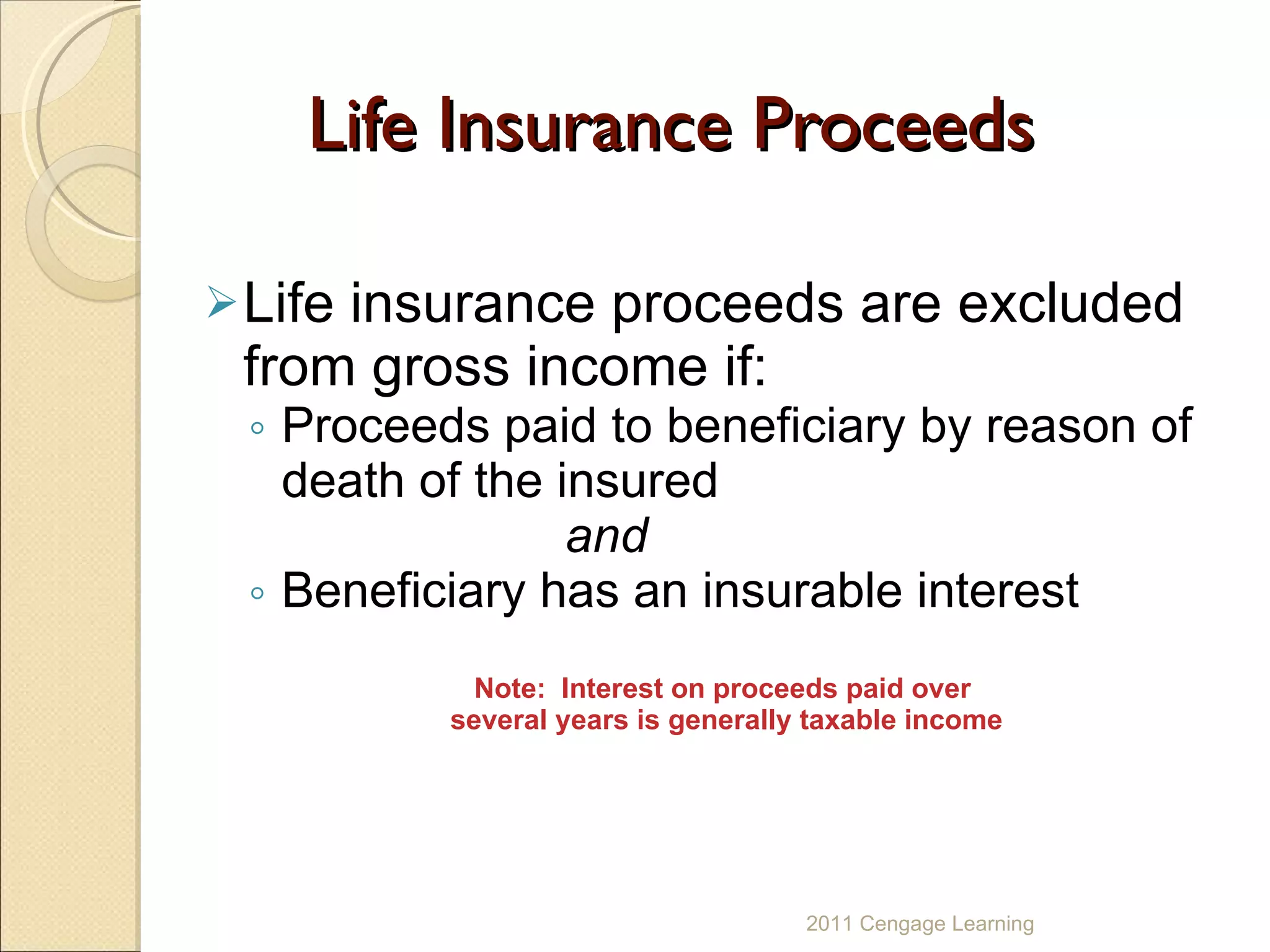 Life Insurance Proceeds Life insurance proceeds are excluded from gross income if:  Proceeds paid to beneficiary by reason of death of the insured and Beneficiary has an insurable interest Note:  Interest on proceeds paid over  several years is generally taxable income 2011 Cengage Learning 