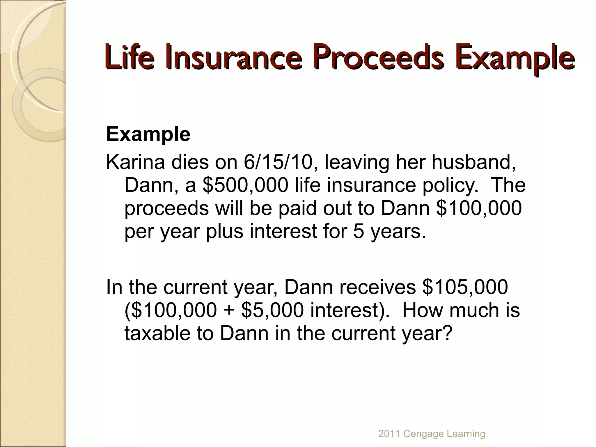Life Insurance Proceeds Example Example Karina dies on 6/15/10, leaving her husband, Dann, a $500,000 life insurance policy.  The proceeds will be paid out to Dann $100,000 per year plus interest for 5 years.  In the current year, Dann receives $105,000 ($100,000 + $5,000 interest).  How much is taxable to Dann in the current year? 2011 Cengage Learning 
