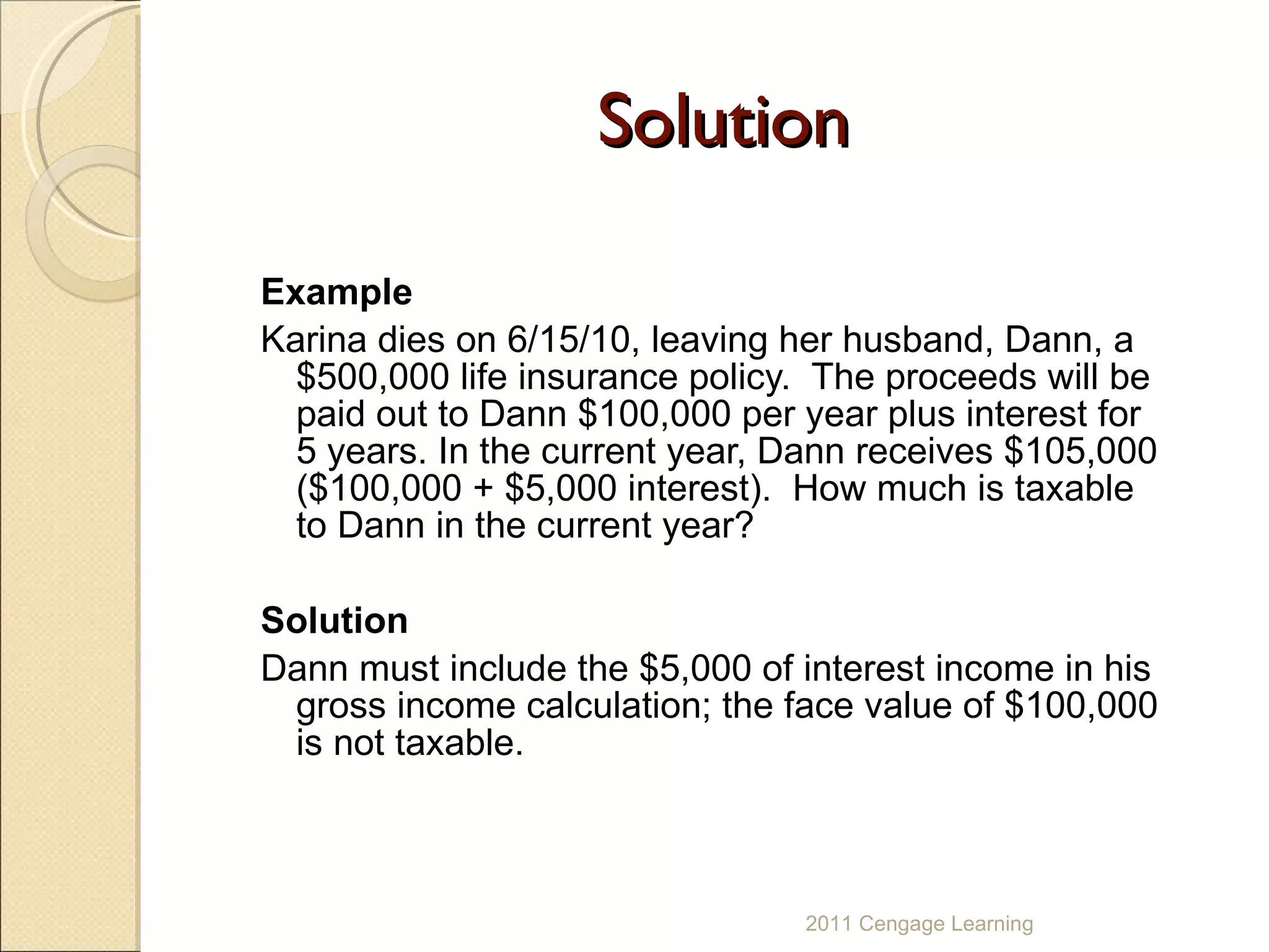 Solution Example Karina dies on 6/15/10, leaving her husband, Dann, a $500,000 life insurance policy.  The proceeds will be paid out to Dann $100,000 per year plus interest for 5 years. In the current year, Dann receives $105,000 ($100,000 + $5,000 interest).  How much is taxable to Dann in the current year? Solution Dann must include the $5,000 of interest income in his gross income calculation; the face value of $100,000 is not taxable. 2011 Cengage Learning 
