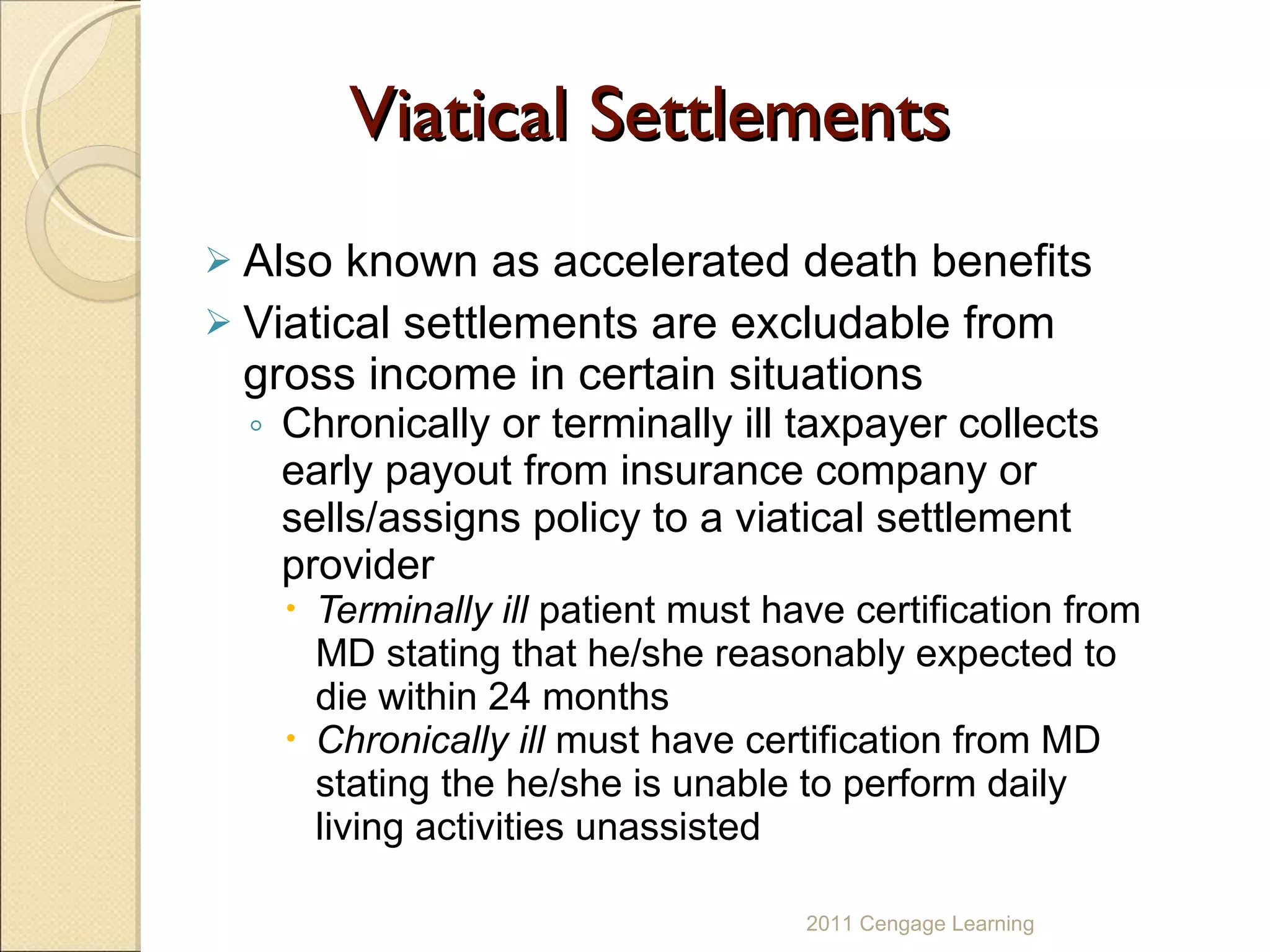 Viatical Settlements Also known as accelerated death benefits Viatical settlements are excludable from gross income in certain situations Chronically or terminally ill taxpayer collects early payout from insurance company or sells/assigns policy to a viatical settlement provider Terminally ill  patient must have certification from MD stating that he/she reasonably expected to die within 24 months Chronically ill  must have certification from MD stating the he/she is unable to perform daily living activities unassisted 2011 Cengage Learning 