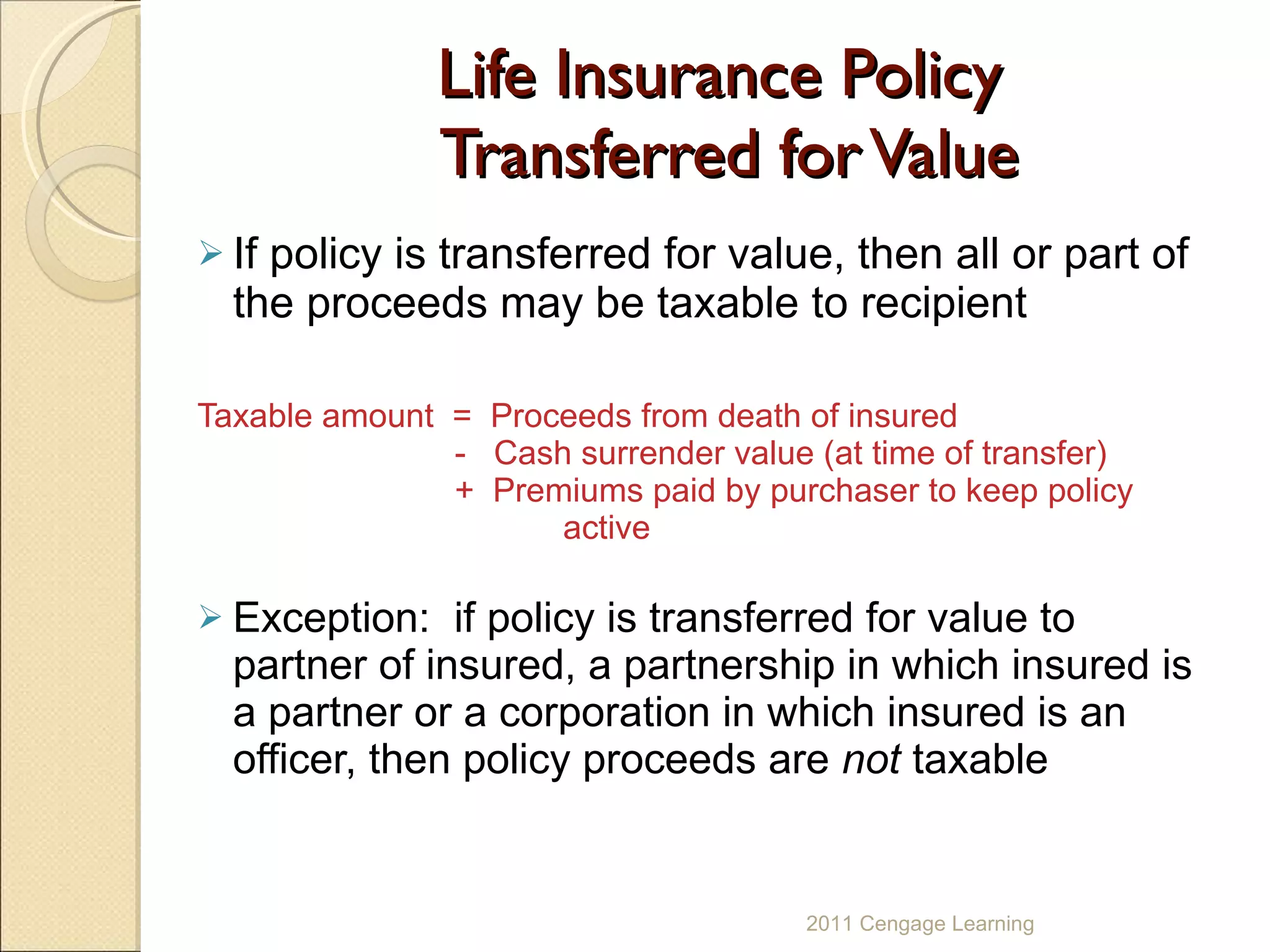 Life Insurance Policy  Transferred for Value If policy is transferred for value, then all or part of the proceeds may be taxable to recipient Taxable amount  =  Proceeds from death of insured     -  Cash surrender value (at time of transfer)     +  Premiums paid by purchaser to keep policy  active Exception:  if policy is transferred for value to partner of insured, a partnership in which insured is a partner or a corporation in which insured is an officer, then policy proceeds are  not  taxable 2011 Cengage Learning 