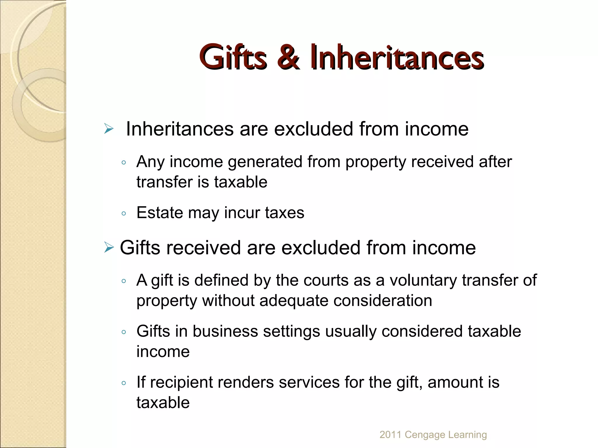 Gifts & Inheritances Inheritances are   excluded from income Any income generated from property received after transfer is taxable Estate may incur taxes Gifts received are excluded from income A gift is defined by the courts as a voluntary transfer of property without adequate consideration Gifts in business settings usually considered taxable income If recipient renders services for the gift, amount is taxable 2011 Cengage Learning 