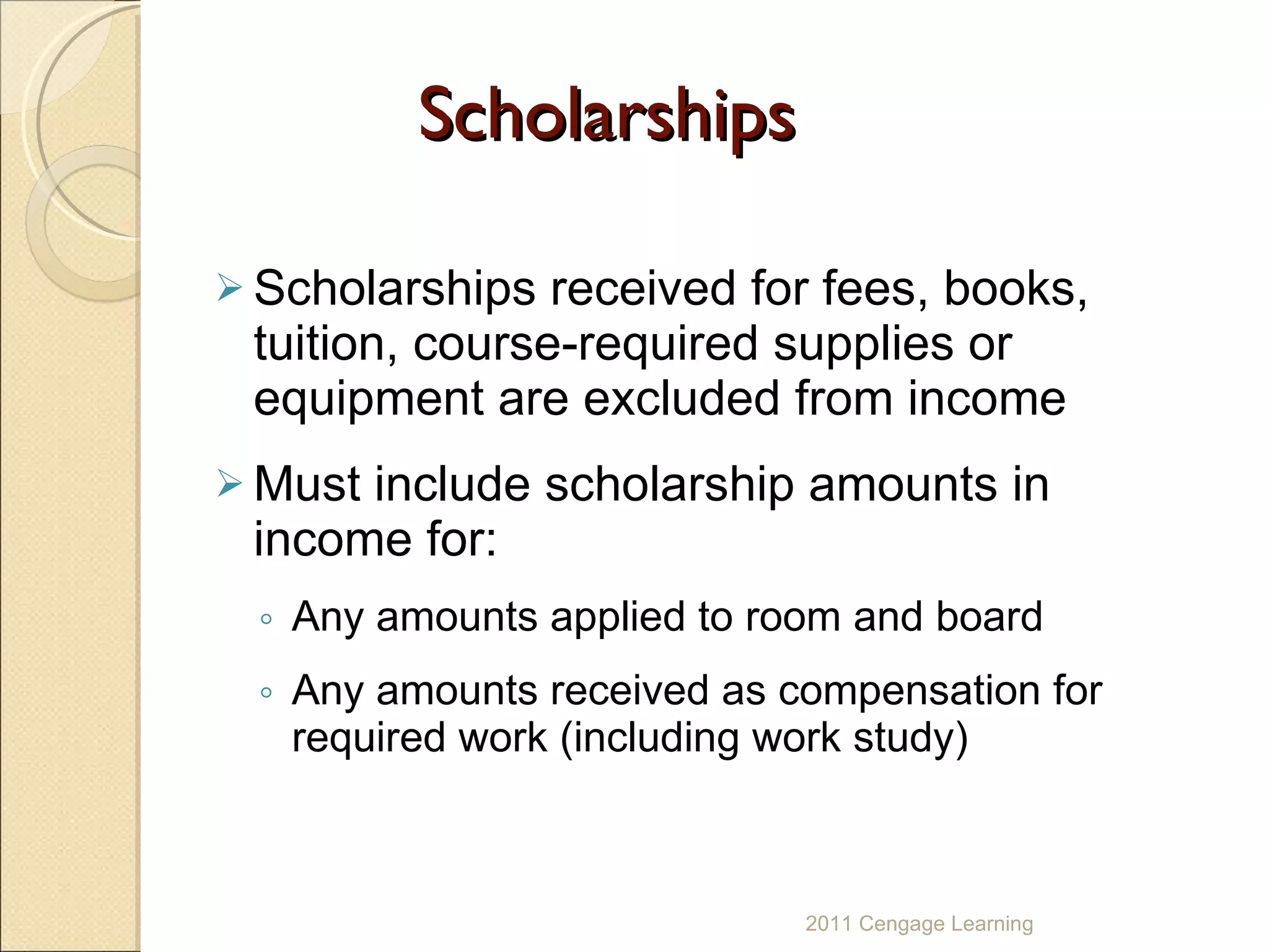 Scholarships Scholarships received for fees, books, tuition, course-required supplies or equipment are excluded from income Must include scholarship amounts in income for:  Any amounts applied to room and board Any amounts received as compensation for required work (including work study) 2011 Cengage Learning 