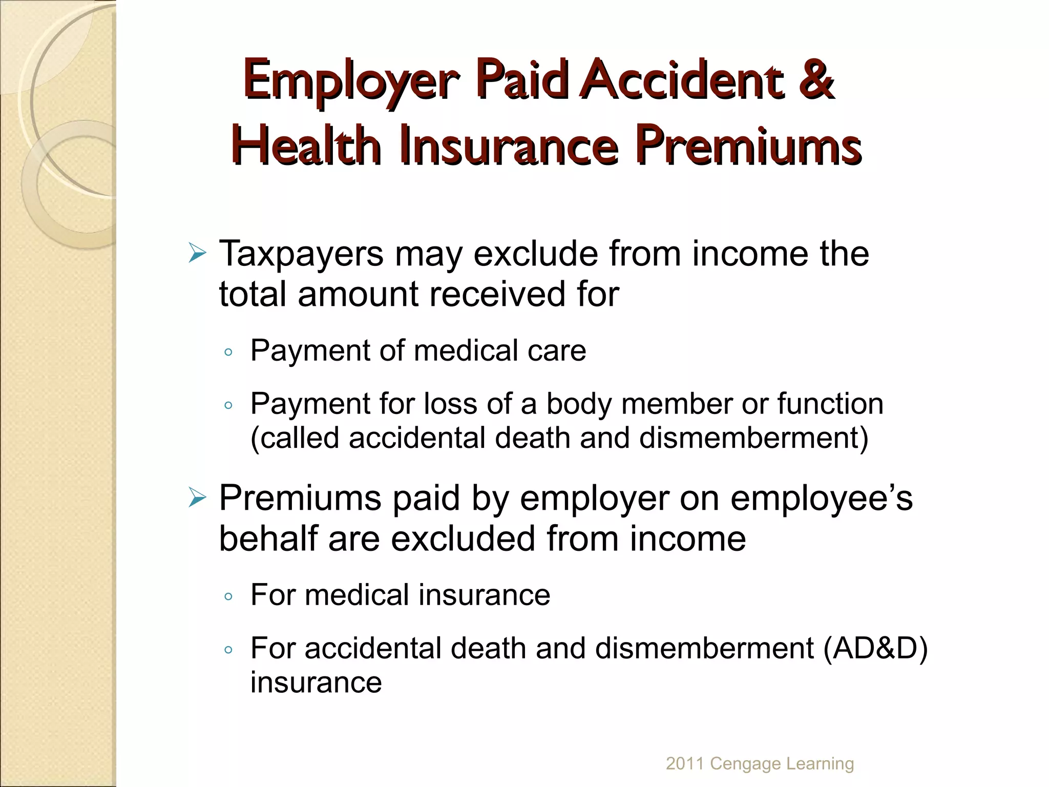 Employer Paid Accident &  Health Insurance Premiums Taxpayers may exclude from income the total amount received for  Payment of medical care  Payment for loss of a body member or function (called accidental death and dismemberment) Premiums paid by employer on employee’s behalf are excluded from income For medical insurance For accidental death and dismemberment (AD&D) insurance 2011 Cengage Learning 