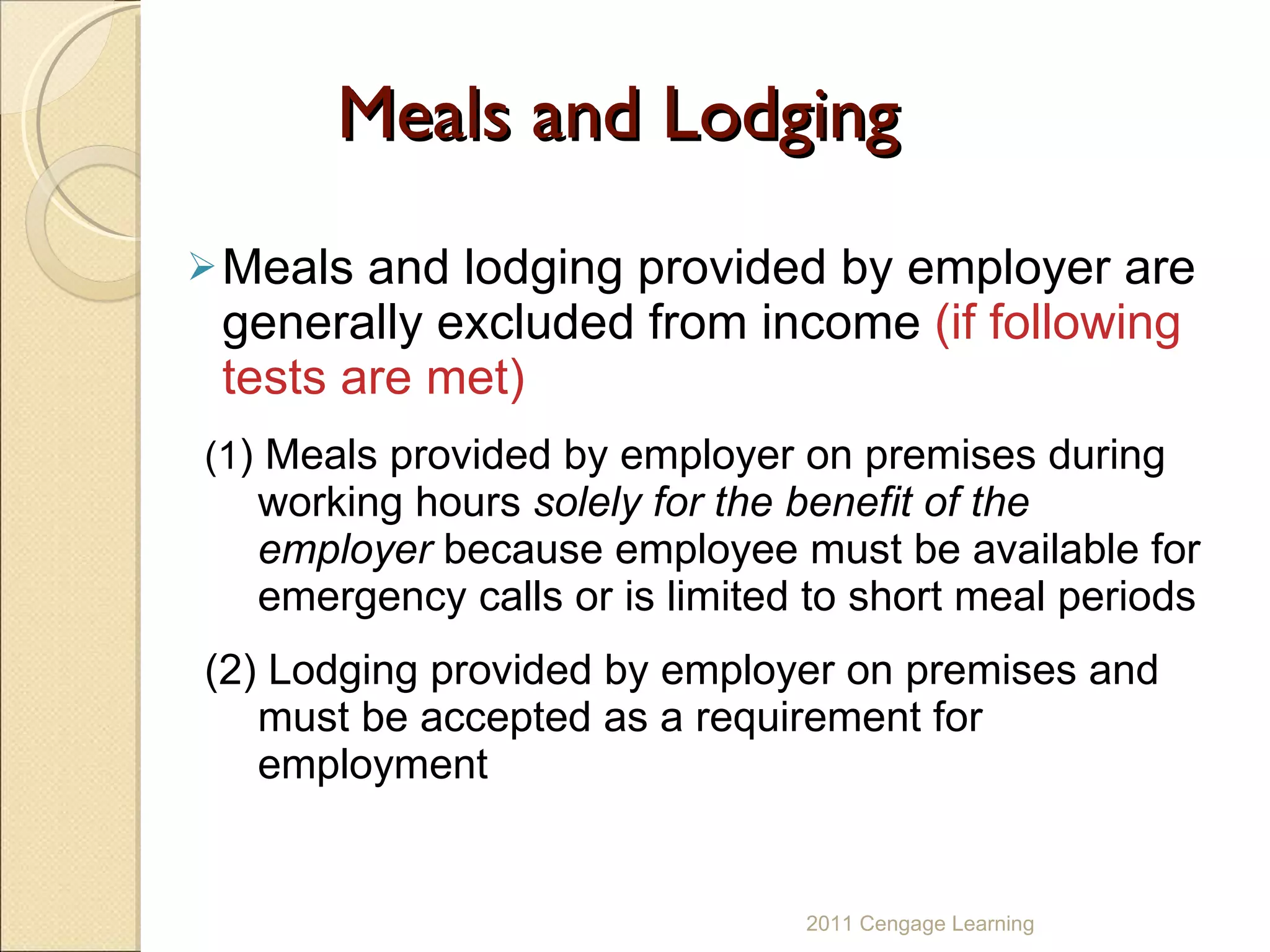 Meals and Lodging Meals and lodging provided by employer are generally excluded from income  (if following tests are met) (1 ) Meals   provided by employer on premises during working hours  solely for the benefit of the employer  because employee must be available for emergency calls or is limited to short meal periods (2) Lodging provided by employer on premises and  must be accepted as a requirement for employment 2011 Cengage Learning 