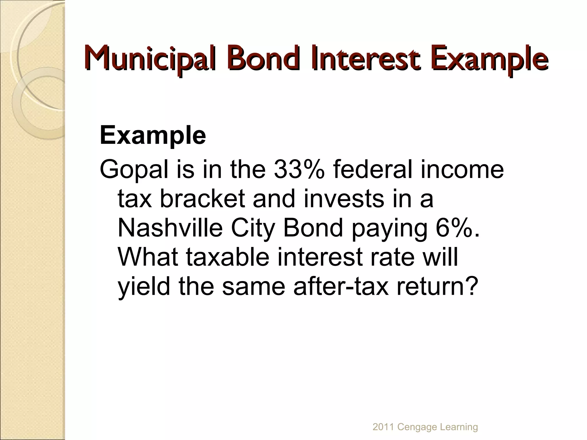 Municipal Bond Interest Example Example Gopal is in the 33% federal income tax bracket and invests in a Nashville City Bond paying 6%. What taxable interest rate will yield the same after-tax return? 2011 Cengage Learning 
