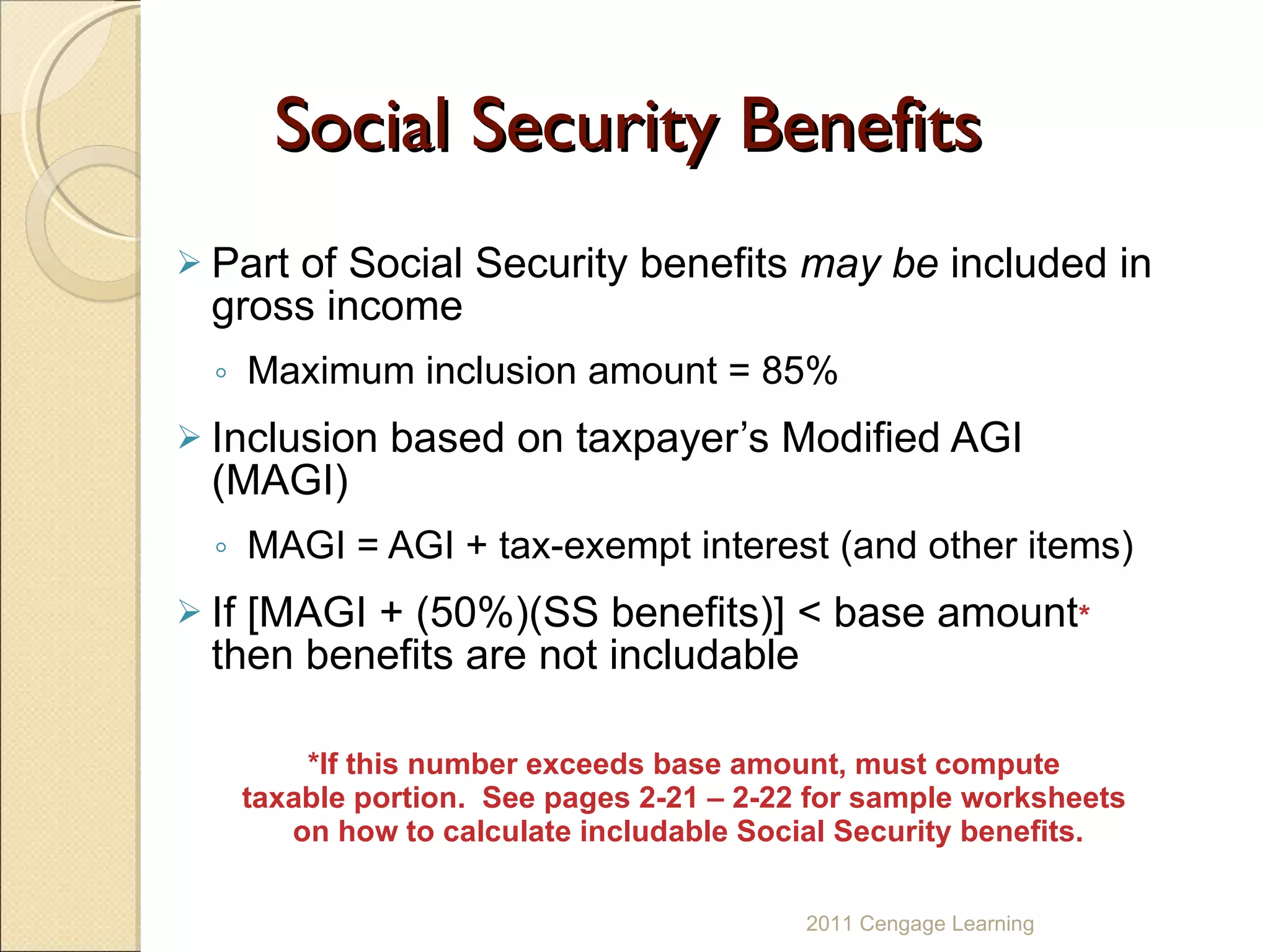 Social Security Benefits Part of Social Security benefits  may be  included in gross income Maximum inclusion amount = 85% Inclusion based on taxpayer’s Modified AGI (MAGI) MAGI = AGI + tax-exempt interest (and other items) If [MAGI + (50%)(SS benefits)] < base amount *  then benefits are not includable *If this number exceeds base amount, must compute  taxable portion.  See pages 2-21 – 2-22 for sample worksheets  on how to calculate includable Social Security benefits. 2011 Cengage Learning 