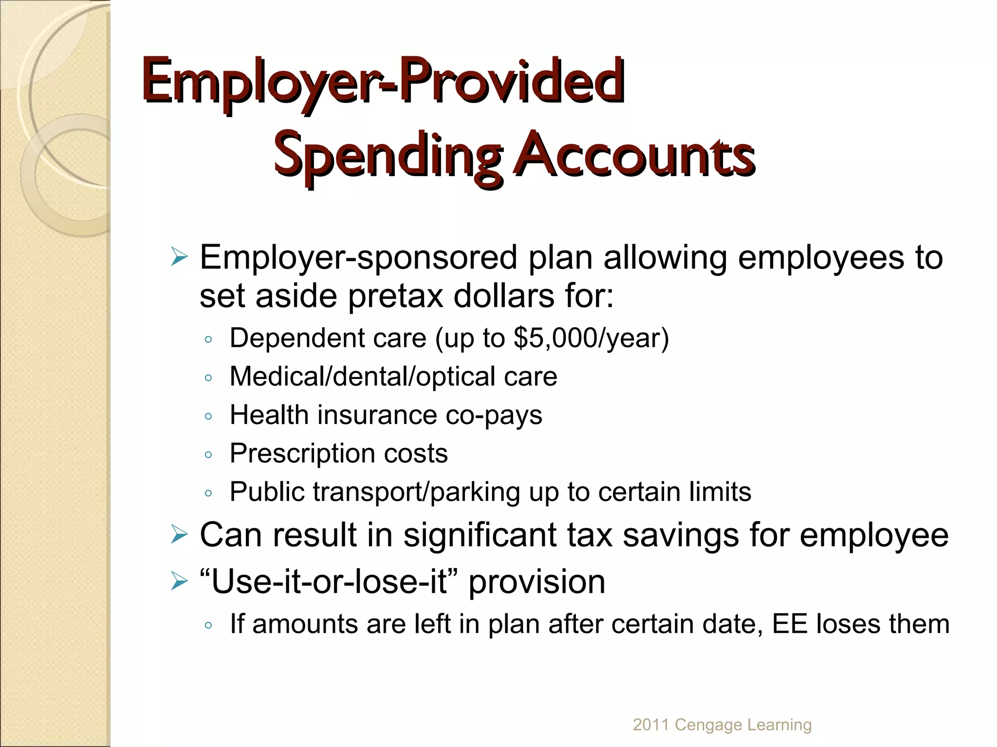 Employer-Provided  Spending Accounts Employer-sponsored plan allowing employees to set aside pretax dollars for: Dependent care (up to $5,000/year) Medical/dental/optical care Health insurance co-pays Prescription costs Public transport/parking up to certain limits Can result in significant tax savings for employee “ Use-it-or-lose-it” provision  If amounts are left in plan after certain date, EE loses them 2011 Cengage Learning 