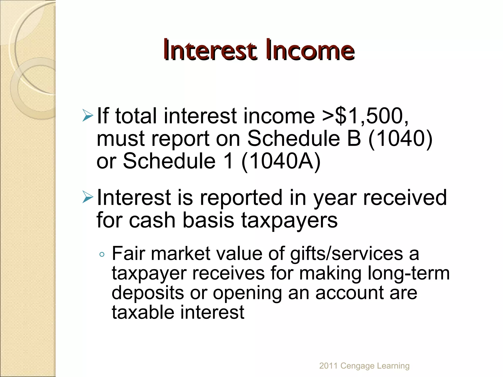 Interest Income If total interest income >$1,500, must report on Schedule B (1040) or Schedule 1 (1040A) Interest is reported in year received for cash basis taxpayers Fair market value of gifts/services a taxpayer receives for making long-term deposits or opening an account are taxable interest 2011 Cengage Learning 