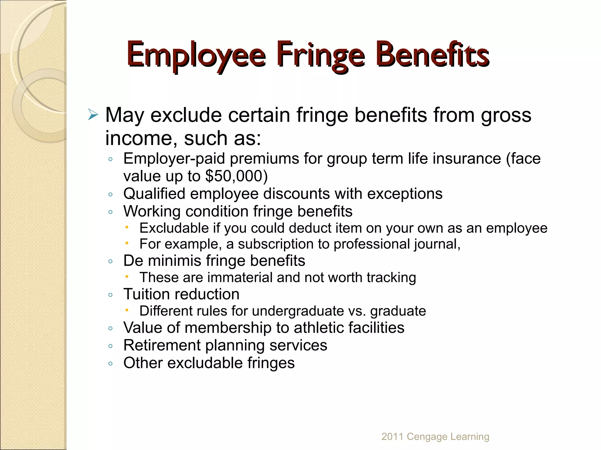 Employee Fringe Benefits May exclude certain fringe benefits from gross income, such as: Employer-paid premiums for group term life insurance (face value up to $50,000) Qualified employee discounts with exceptions Working condition fringe benefits  Excludable if you could deduct item on your own as an employee For example, a subscription to professional journal, De minimis fringe benefits  These are immaterial and not worth tracking Tuition reduction Different rules for undergraduate vs. graduate Value of membership to athletic facilities Retirement planning services Other excludable fringes   2011 Cengage Learning 