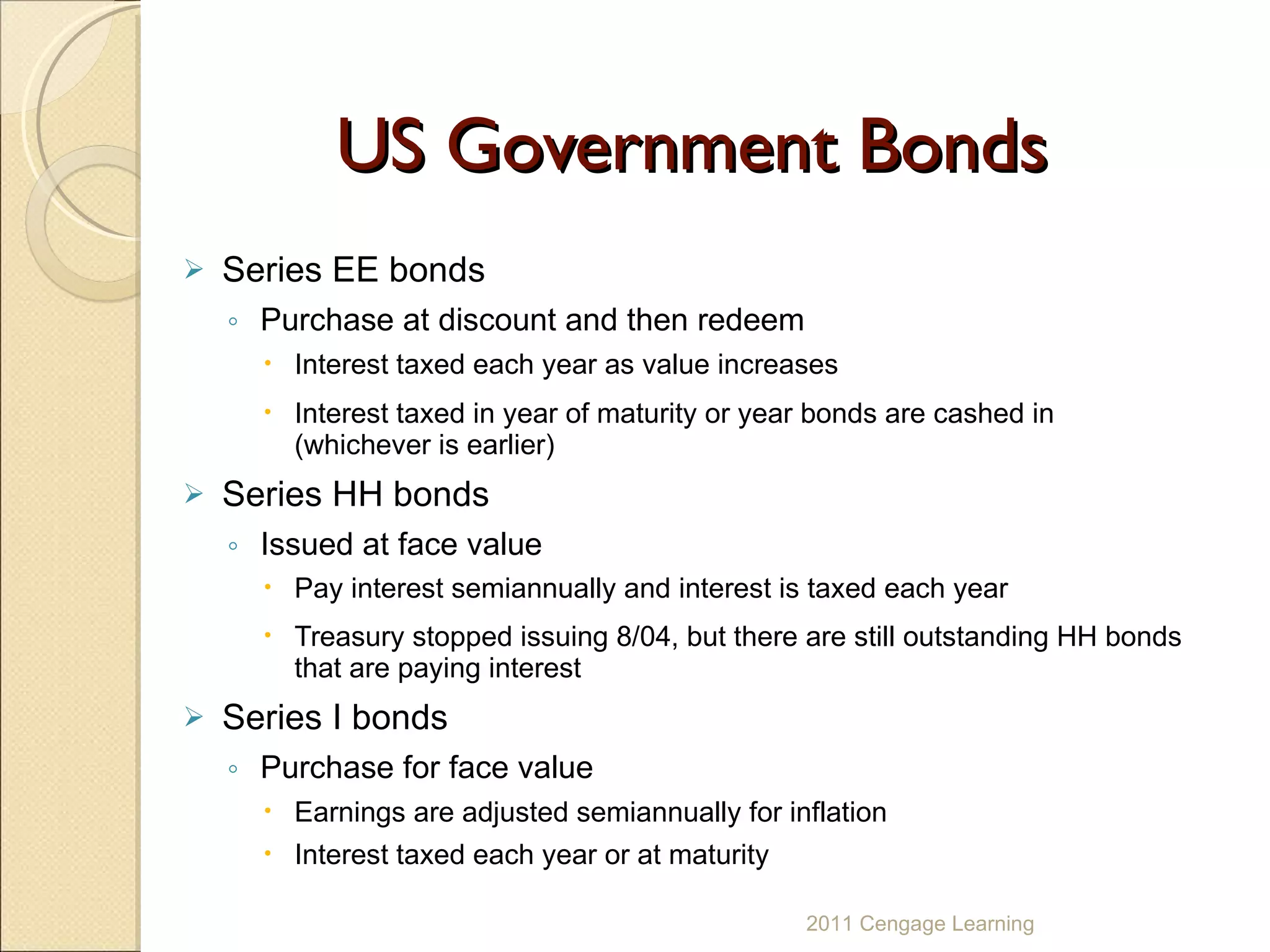 US Government Bonds Series EE bonds Purchase at discount and then redeem Interest taxed each year as value increases  Interest taxed in year of maturity or year bonds are cashed in (whichever is earlier) Series HH bonds Issued at face value Pay interest semiannually and interest is taxed each year Treasury stopped issuing 8/04, but there are still outstanding HH bonds that are paying interest Series I bonds Purchase for face value Earnings are adjusted semiannually for inflation Interest taxed each year or at maturity 2011 Cengage Learning 