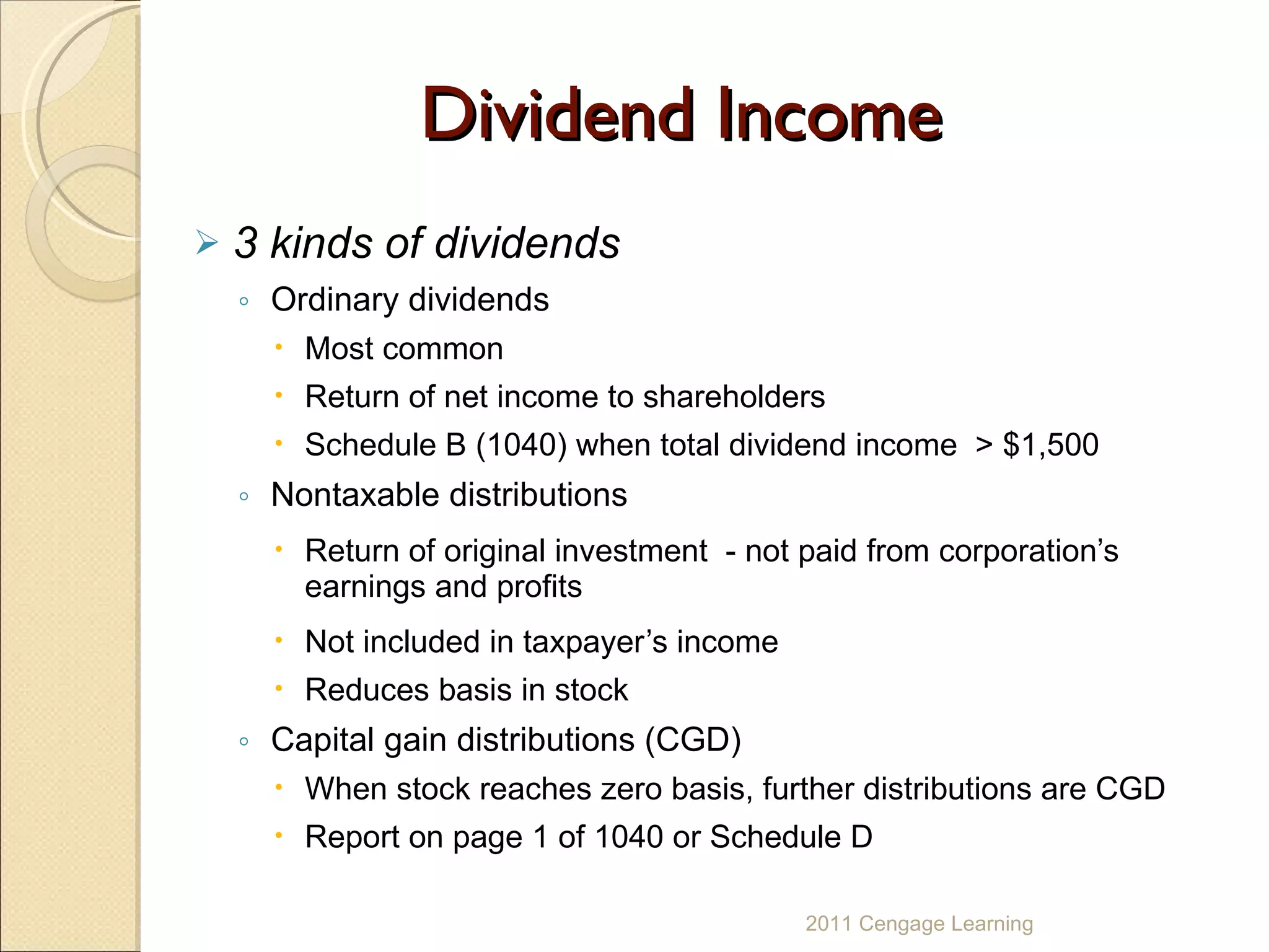 Dividend Income 3 kinds of dividends Ordinary   dividends Most common Return of net income to shareholders Schedule B (1040) when total dividend income  > $1,500 Nontaxable   distributions Return of original investment  - not paid from corporation’s earnings and profits Not included in taxpayer’s income Reduces basis in stock  Capital gain distributions (CGD) When stock reaches zero basis, further distributions are CGD Report on page 1 of 1040 or Schedule D 2011 Cengage Learning 