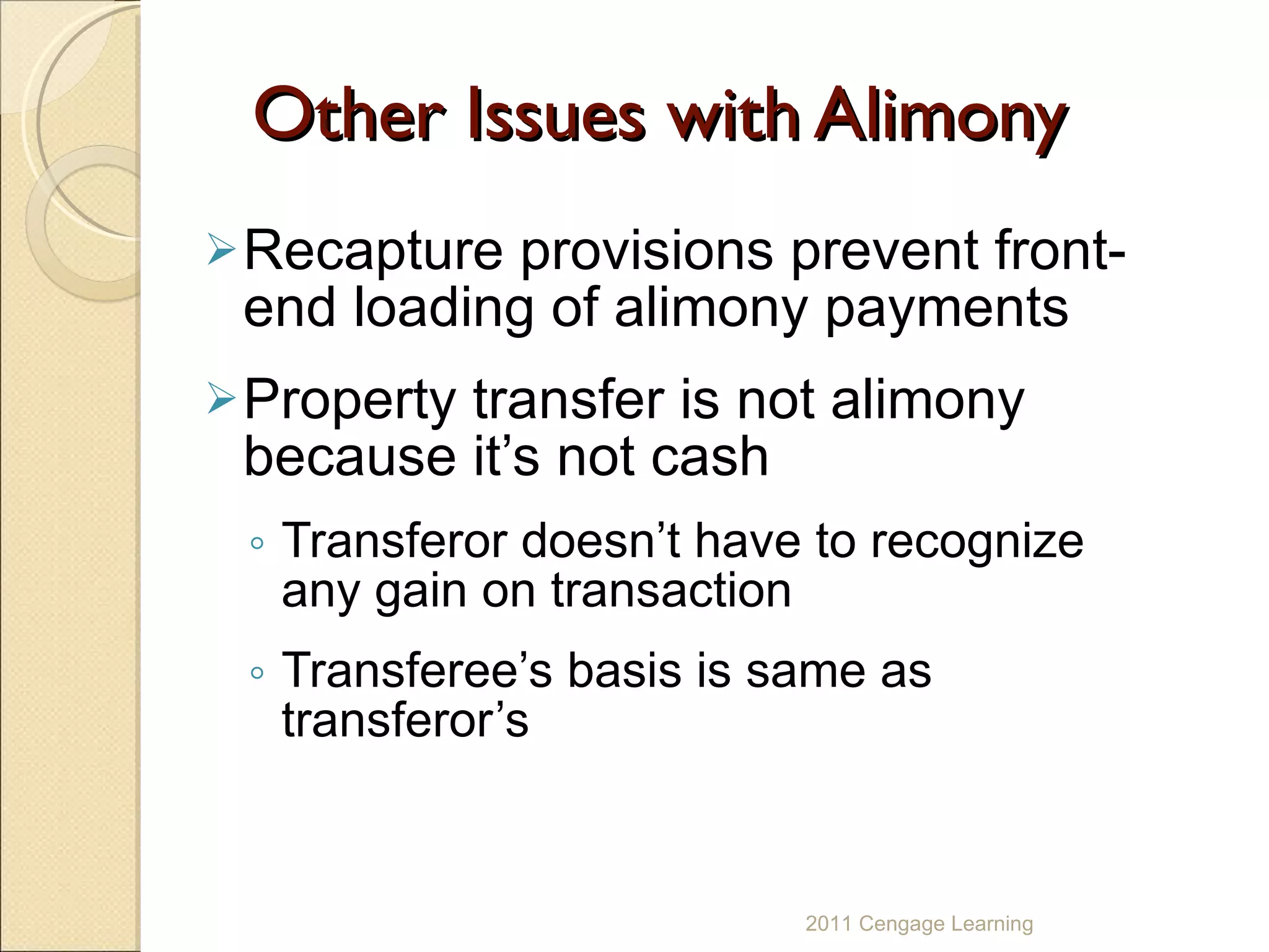 Other Issues with Alimony Recapture provisions prevent front-end loading of alimony payments  Property transfer is not alimony because it’s not cash Transferor doesn’t have to recognize any gain on transaction Transferee’s basis is same as transferor’s 2011 Cengage Learning 