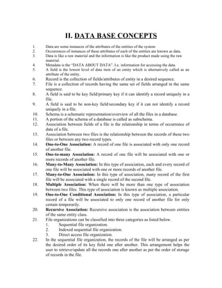 II. DATA BASE CONCEPTS
1.    Data are some instances of the attributes of the entities of the system
2.    Occurrences of instances of these attributes of each of the entities are known as data.
3.    Data is like a raw material and the information is like the product made using the raw
      material.
4.    Metadata is the “DATA ABOUT DATA”. I.e. information for accessing the data.
5.    A field is the lowest level of data item of an entity which is alternatively called as an
      attribute of the entity.
6.    Record is the collection of fields/attributes of entity in a desired sequence.
7.    File is a collection of records having the same set of fields arranged in the same
      sequence.
8.    A field is said to be key field/primary key if it can identify a record uniquely in a
      file.
9.    A field is said to be non-key field/secondary key if it can not identify a record
      uniquely in a file.
10.   Schema is a schematic representation/overview of all the files in a database.
11.   A portion of the schema of a database is called as subschema.
12.   Association between fields of a file is the relationship in terms of occurrence of
      data of a file.
13.   Association between two files is the relationship between the records of these two
      files or between any two record types.
14.   One-to-One Association: A record of one file is associated with only one record
      of another file.
15.   One-to-many Association: A record of one file will be associated with one or
      more records of another file.
16.   Many-to-Many Association: In this type of association, each and every record of
      one file will be associated with one or more records of another file.
17.   Many-to-One Association: In this type of association, many record of the first
      file will be associated with a single record of the second file.
18.   Multiple Association: When there will be more than one type of association
      between two files. This type of association is known as multiple association.
19.   One-to-One Conditional Association: In this type of association, a particular
      record of a file will be associated to only one record of another file for only
      certain temporarily.
20.   Recursive Association: Recursive association is the association between entities
      of the same entity class.
21.   File organizations can be classified into three categories as listed below.
      1.       Sequential file organization.
      2.       Indexed sequential file organization.
      3.       Direct access file organization.
22.   In the sequential file organization, the records of the file will be arranged as per
      the desired order of its key field one after another. This arrangement helps the
      user to retrieve/update all the records one after another as per the order of storage
      of records in the file.
 