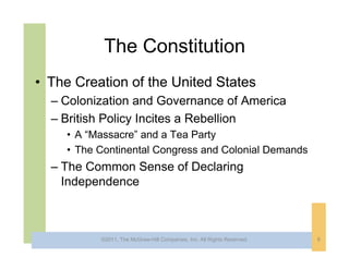 The Constitution
• The Creation of the United States
  – Colonization and Governance of America
  – British Policy Incites a Rebellion
     • A “Massacre” and a Tea Party
     • The Continental Congress and Colonial Demands
  – The Common Sense of Declaring
    Independence



           ©2011, The McGraw-Hill Companies, Inc. All Rights Reserved.   8
 