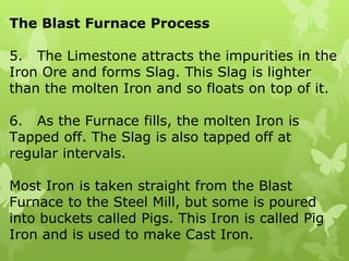 The Blast Furnace Process5.   The Limestone attracts the impurities in the Iron Ore and forms Slag. This Slag is lighter than the molten Iron and so floats on top of it.6.   As the Furnace fills, the molten Iron is Tapped off. The Slag is also tapped off at regular intervals.Most Iron is taken straight from the Blast Furnace to the Steel Mill, but some is poured into buckets called Pigs. This Iron is called Pig Iron and is used to make Cast Iron.