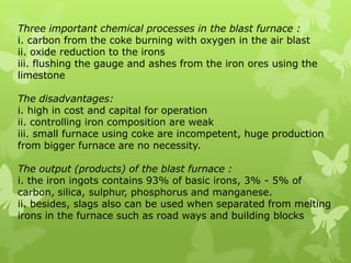 Three important chemical processes in the blast furnace :i. carbon from the coke burning with oxygen in the air blastii. oxide reduction to the ironsiii. flushing the gauge and ashes from the iron ores using the limestoneThe disadvantages:i. high in cost and capital for operationii. controlling iron composition are weakiii. small furnace using coke are incompetent, huge production from bigger furnace are no necessity.The output (products) of the blast furnace :i. the iron ingots contains 93% of basic irons, 3% - 5% of carbon, silica, sulphur, phosphorus and manganese.ii. besides, slags also can be used when separated from melting irons in the furnace such as road ways and building blocks