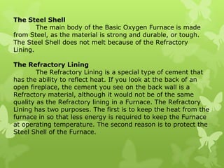 The Steel Shell	The main body of the Basic Oxygen Furnace is made from Steel, as the material is strong and durable, or tough. The Steel Shell does not melt because of the Refractory Lining.The Refractory Lining	The Refractory Lining is a special type of cement that has the ability to reflect heat. If you look at the back of an open fireplace, the cement you see on the back wall is a Refractory material, although it would not be of the same quality as the Refractory lining in a Furnace. The Refractory Lining has two purposes. The first is to keep the heat from the furnace in so that less energy is required to keep the Furnace at operating temperature. The second reason is to protect the Steel Shell of the Furnace.