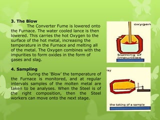 3. The Blow	The Converter Fume is lowered onto the Furnace. The water cooled lanceis then lowered. This carries the hot Oxygen to the surface of the hot metal, increasing the temperature in the Furnace and melting all of the metal. The Oxygen combines with the impurities to form oxides in the form of gases and slag.4. Sampling	During the ‘Blow’ the temperature of the Furnace is monitored, and at regular intervals samples of the molten metal are taken to be analyses. When the Steel is of the right composition, then the Steel workers can move onto the next stage.