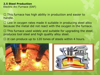 2.5 Steel ProductionElectric Arc Furnace (EAF) This furnace has high ability in production and easier to handle.  Low in oxygen rates made it suitable in producing steel alloy because the metal did not react with the oxygen in the furnace.  This furnace used widely and suitable for upgrading the steel, produces tool steel and high quality alloy steel.  It can produce up to 120 tones of steels within 4 hours. 