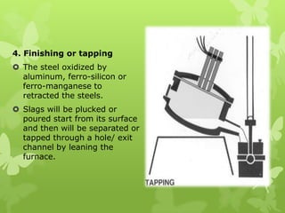 4. Finishing or tapping The steel oxidized by aluminum, ferro-silicon or ferro-manganese to retracted the steels. Slags will be plucked or poured start from its surface and then will be separated or tapped through a hole/ exit channel by leaning the furnace. 