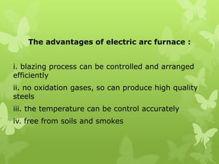 The advantages of electric arc furnace : i. blazing process can be controlled and arranged efficiently ii. no oxidation gases, so can produce high quality steels iii. the temperature can be control accurately iv. free from soils and smokes 