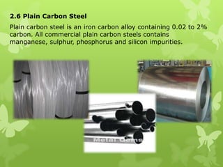 2.6 Plain Carbon Steel Plain carbon steel is an iron carbon alloy containing 0.02 to 2% carbon. All commercial plain carbon steels contains manganese, sulphur, phosphorus and silicon impurities. 