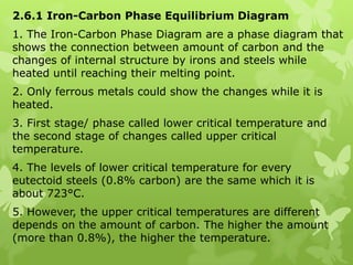 2.6.1 Iron-Carbon Phase Equilibrium Diagram 1. The Iron-Carbon Phase Diagram are a phase diagram that shows the connection between amount of carbon and the changes of internal structure by irons and steels while heated until reaching their melting point. 2. Only ferrous metals could show the changes while it is heated. 3. First stage/ phase called lower critical temperature and the second stage of changes called upper critical temperature. 4. The levels of lower critical temperature for every eutectoid steels (0.8% carbon) are the same which it is about 723°C. 5. However, the upper critical temperatures are different depends on the amount of carbon. The higher the amount (more than 0.8%), the higher the temperature. 