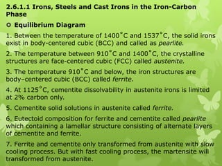 2.6.1.1 Irons, Steels and Cast Irons in the Iron-Carbon Phase Equilibrium Diagram 1. Between the temperature of 1400˚C and 1537˚C, the solid irons exist in body-centered cubic (BCC) and called as pearlite. 2. The temperature between 910˚C and 1400˚C, the crystalline structures are face-centered cubic (FCC) called austenite. 3. The temperature 910˚C and below, the iron structures are body–centered cubic (BCC) called ferrite. 4. At 1125˚C, cementite dissolvability in austenite irons is limited at 2% carbon only. 5. Cementite solid solutions in austenite called ferrite. 6. Eutectoid composition for ferrite and cementite called pearlite which containing a lamellar structure consisting of alternate layers of cementite and ferrite. 7. Ferrite and cementite only transformed from austenite with slow cooling process. But with fast cooling process, the martensite will transformed from austenite. 