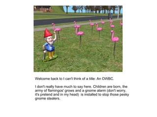 Welcome back to I can't think of a title: An OWBC.  I don't really have much to say here. Children are born, the army of flamingos' grows and a gnome alarm (don't worry, it's pretend and in my head)  is installed to stop those pesky gnome stealers.  