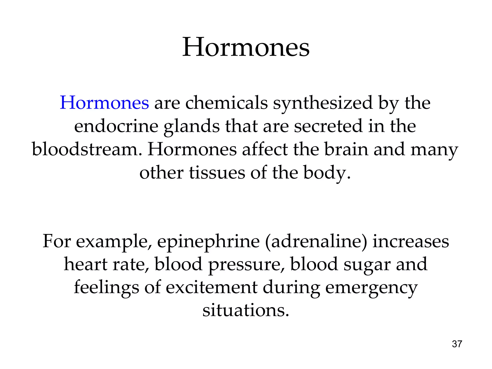Hormones Hormones   are chemicals synthesized by the endocrine glands that are secreted in the bloodstream. Hormones affect the brain and many other tissues of the body. For example, epinephrine (adrenaline) increases heart rate, blood pressure, blood sugar and feelings of excitement during emergency situations. 