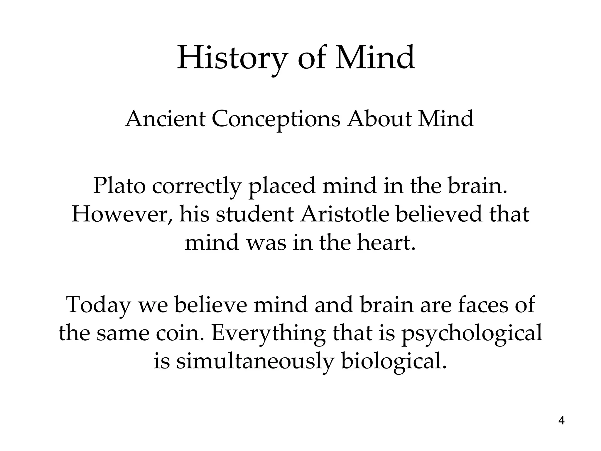 History of Mind  Plato correctly placed mind in the brain. However, his student Aristotle believed that mind was in the heart. Ancient Conceptions About Mind Today we believe mind and brain are faces of the same coin. Everything that is psychological is simultaneously biological. 