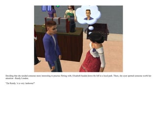 Deciding that she needed someone more interesting to practice flirting with, Elisabeth headed down the hill to a local park. There, she soon spotted someone worth her
attention - Randy London.

"Zat Randy, 'e is very 'andsome!"
 