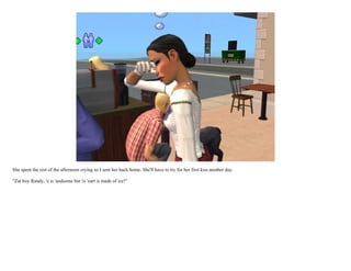 She spent the rest of the afternoon crying so I sent her back home. She'll have to try for her first kiss another day.

"Zat boy Randy, 'e is 'andsome but 'is 'eart is made of ice!"
 